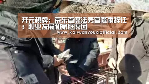 开元棋牌:京东首席法务官隆雨辞任:职业发展和家庭原因(图3) 开元APP